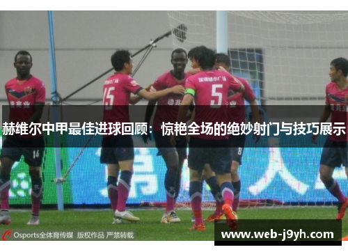 赫维尔中甲最佳进球回顾：惊艳全场的绝妙射门与技巧展示