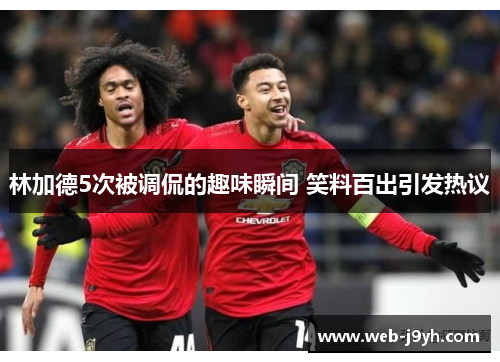 林加德5次被调侃的趣味瞬间 笑料百出引发热议